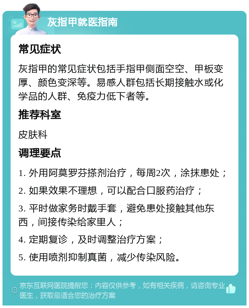 灰指甲就医指南 常见症状 灰指甲的常见症状包括手指甲侧面空空、甲板变厚、颜色变深等。易感人群包括长期接触水或化学品的人群、免疫力低下者等。 推荐科室 皮肤科 调理要点 1. 外用阿莫罗芬搽剂治疗，每周2次，涂抹患处； 2. 如果效果不理想，可以配合口服药治疗； 3. 平时做家务时戴手套，避免患处接触其他东西，间接传染给家里人； 4. 定期复诊，及时调整治疗方案； 5. 使用喷剂抑制真菌，减少传染风险。