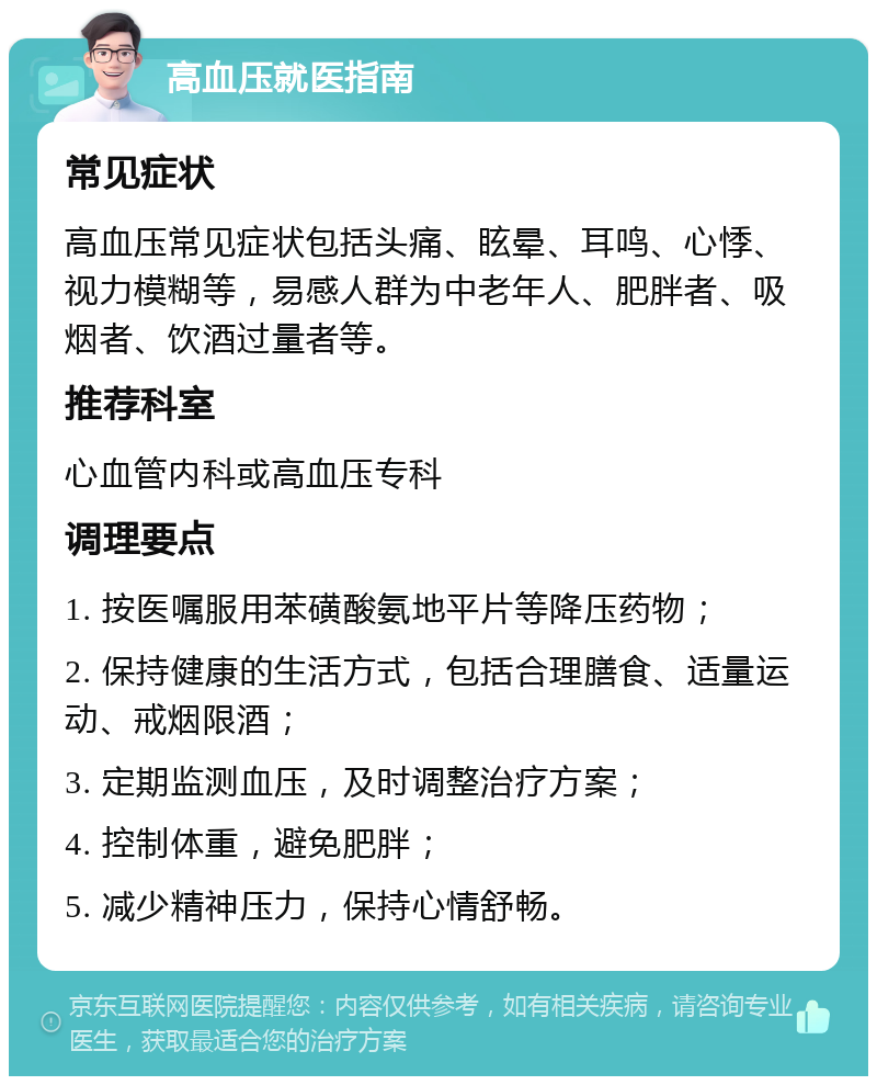 高血压就医指南 常见症状 高血压常见症状包括头痛、眩晕、耳鸣、心悸、视力模糊等，易感人群为中老年人、肥胖者、吸烟者、饮酒过量者等。 推荐科室 心血管内科或高血压专科 调理要点 1. 按医嘱服用苯磺酸氨地平片等降压药物； 2. 保持健康的生活方式，包括合理膳食、适量运动、戒烟限酒； 3. 定期监测血压，及时调整治疗方案； 4. 控制体重，避免肥胖； 5. 减少精神压力，保持心情舒畅。