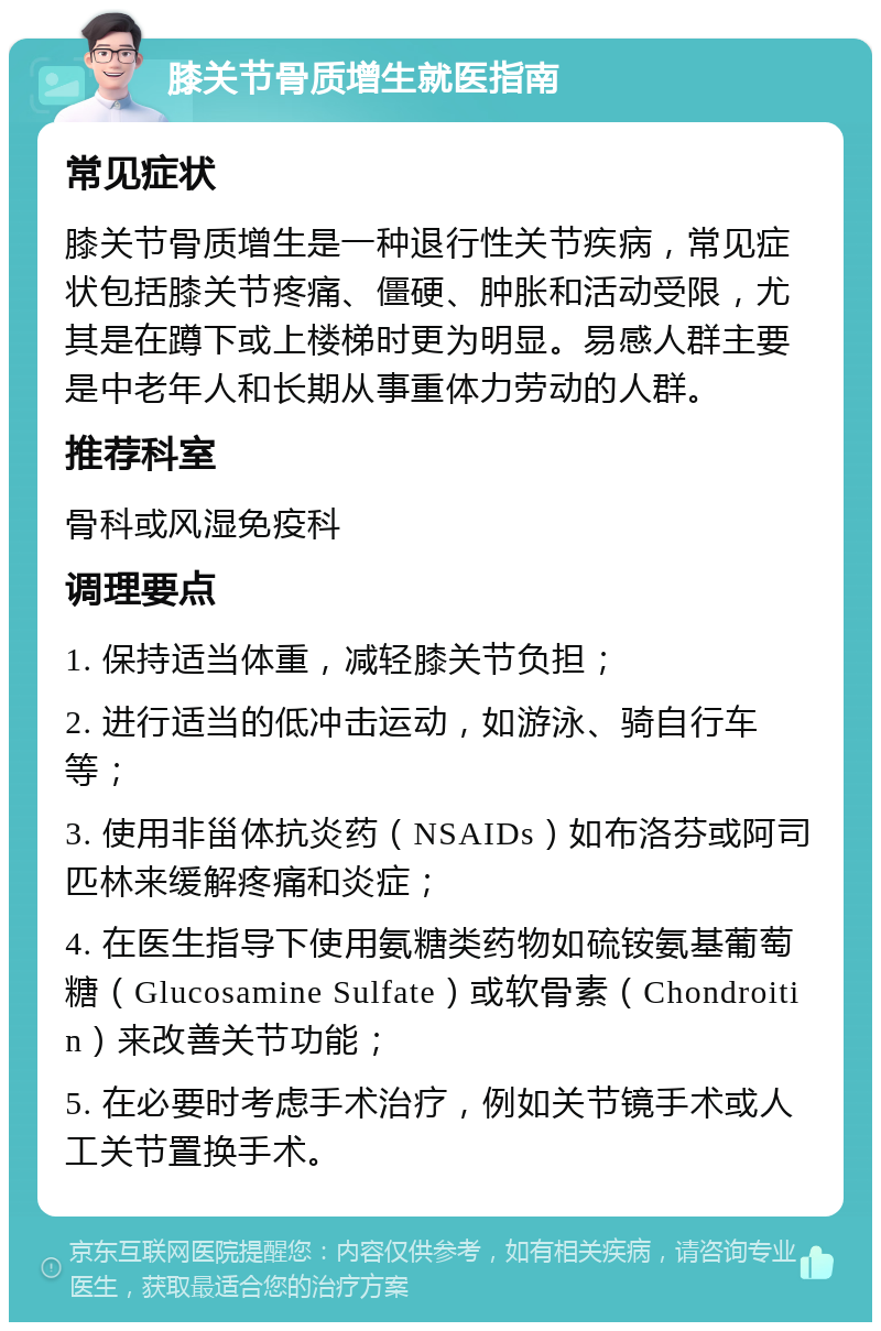 膝关节骨质增生就医指南 常见症状 膝关节骨质增生是一种退行性关节疾病，常见症状包括膝关节疼痛、僵硬、肿胀和活动受限，尤其是在蹲下或上楼梯时更为明显。易感人群主要是中老年人和长期从事重体力劳动的人群。 推荐科室 骨科或风湿免疫科 调理要点 1. 保持适当体重，减轻膝关节负担； 2. 进行适当的低冲击运动，如游泳、骑自行车等； 3. 使用非甾体抗炎药（NSAIDs）如布洛芬或阿司匹林来缓解疼痛和炎症； 4. 在医生指导下使用氨糖类药物如硫铵氨基葡萄糖（Glucosamine Sulfate）或软骨素（Chondroitin）来改善关节功能； 5. 在必要时考虑手术治疗，例如关节镜手术或人工关节置换手术。