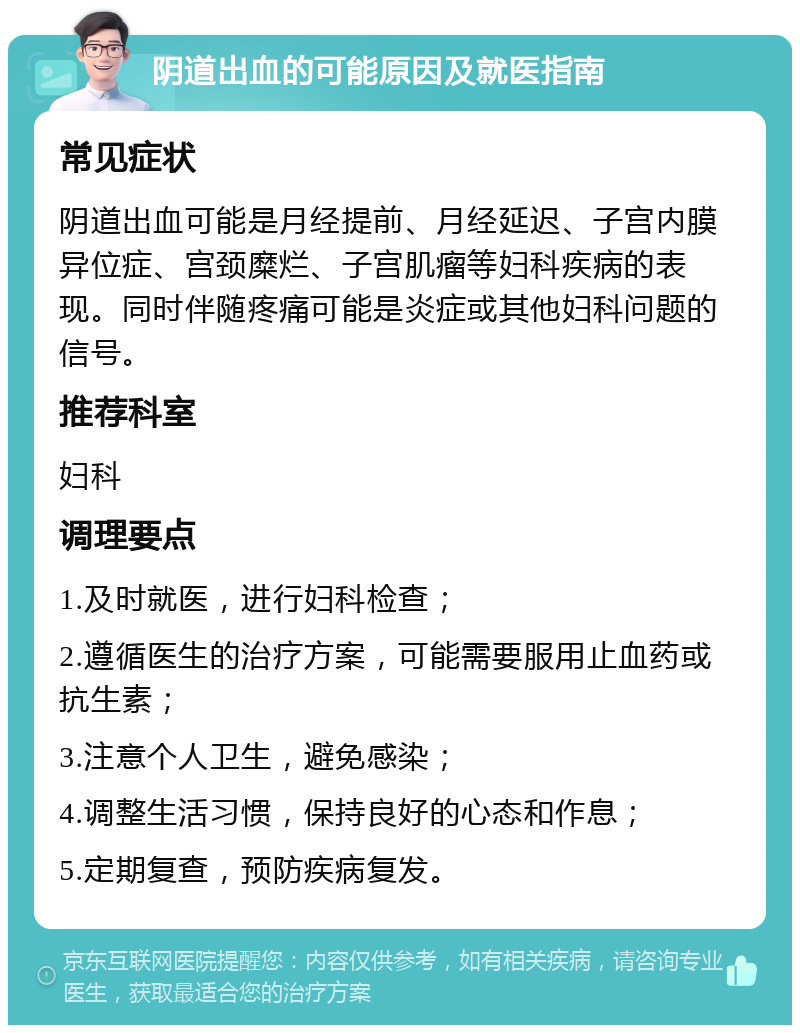 阴道出血的可能原因及就医指南 常见症状 阴道出血可能是月经提前、月经延迟、子宫内膜异位症、宫颈糜烂、子宫肌瘤等妇科疾病的表现。同时伴随疼痛可能是炎症或其他妇科问题的信号。 推荐科室 妇科 调理要点 1.及时就医，进行妇科检查； 2.遵循医生的治疗方案，可能需要服用止血药或抗生素； 3.注意个人卫生，避免感染； 4.调整生活习惯，保持良好的心态和作息； 5.定期复查，预防疾病复发。