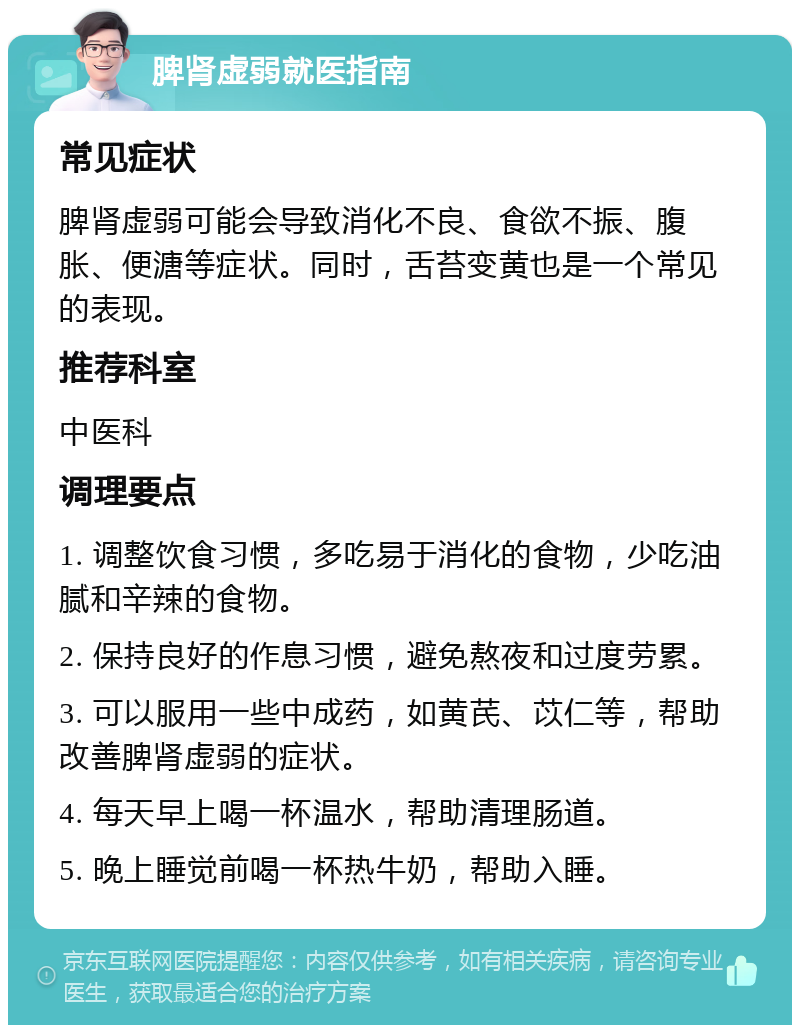 脾肾虚弱就医指南 常见症状 脾肾虚弱可能会导致消化不良、食欲不振、腹胀、便溏等症状。同时，舌苔变黄也是一个常见的表现。 推荐科室 中医科 调理要点 1. 调整饮食习惯，多吃易于消化的食物，少吃油腻和辛辣的食物。 2. 保持良好的作息习惯，避免熬夜和过度劳累。 3. 可以服用一些中成药，如黄芪、苡仁等，帮助改善脾肾虚弱的症状。 4. 每天早上喝一杯温水，帮助清理肠道。 5. 晚上睡觉前喝一杯热牛奶，帮助入睡。