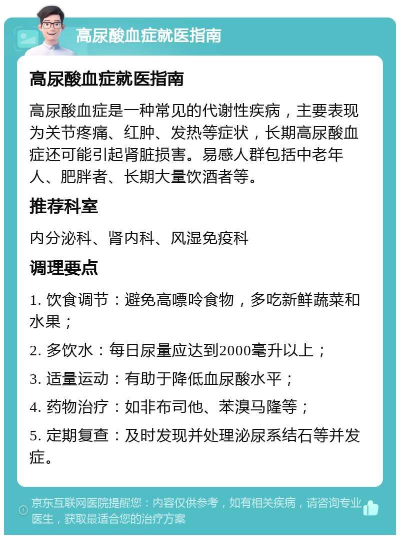 高尿酸血症就医指南 高尿酸血症就医指南 高尿酸血症是一种常见的代谢性疾病，主要表现为关节疼痛、红肿、发热等症状，长期高尿酸血症还可能引起肾脏损害。易感人群包括中老年人、肥胖者、长期大量饮酒者等。 推荐科室 内分泌科、肾内科、风湿免疫科 调理要点 1. 饮食调节：避免高嘌呤食物，多吃新鲜蔬菜和水果； 2. 多饮水：每日尿量应达到2000毫升以上； 3. 适量运动：有助于降低血尿酸水平； 4. 药物治疗：如非布司他、苯溴马隆等； 5. 定期复查：及时发现并处理泌尿系结石等并发症。