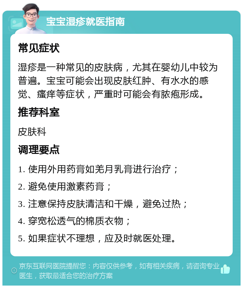 宝宝湿疹就医指南 常见症状 湿疹是一种常见的皮肤病，尤其在婴幼儿中较为普遍。宝宝可能会出现皮肤红肿、有水水的感觉、瘙痒等症状，严重时可能会有脓疱形成。 推荐科室 皮肤科 调理要点 1. 使用外用药膏如羌月乳膏进行治疗； 2. 避免使用激素药膏； 3. 注意保持皮肤清洁和干燥，避免过热； 4. 穿宽松透气的棉质衣物； 5. 如果症状不理想，应及时就医处理。