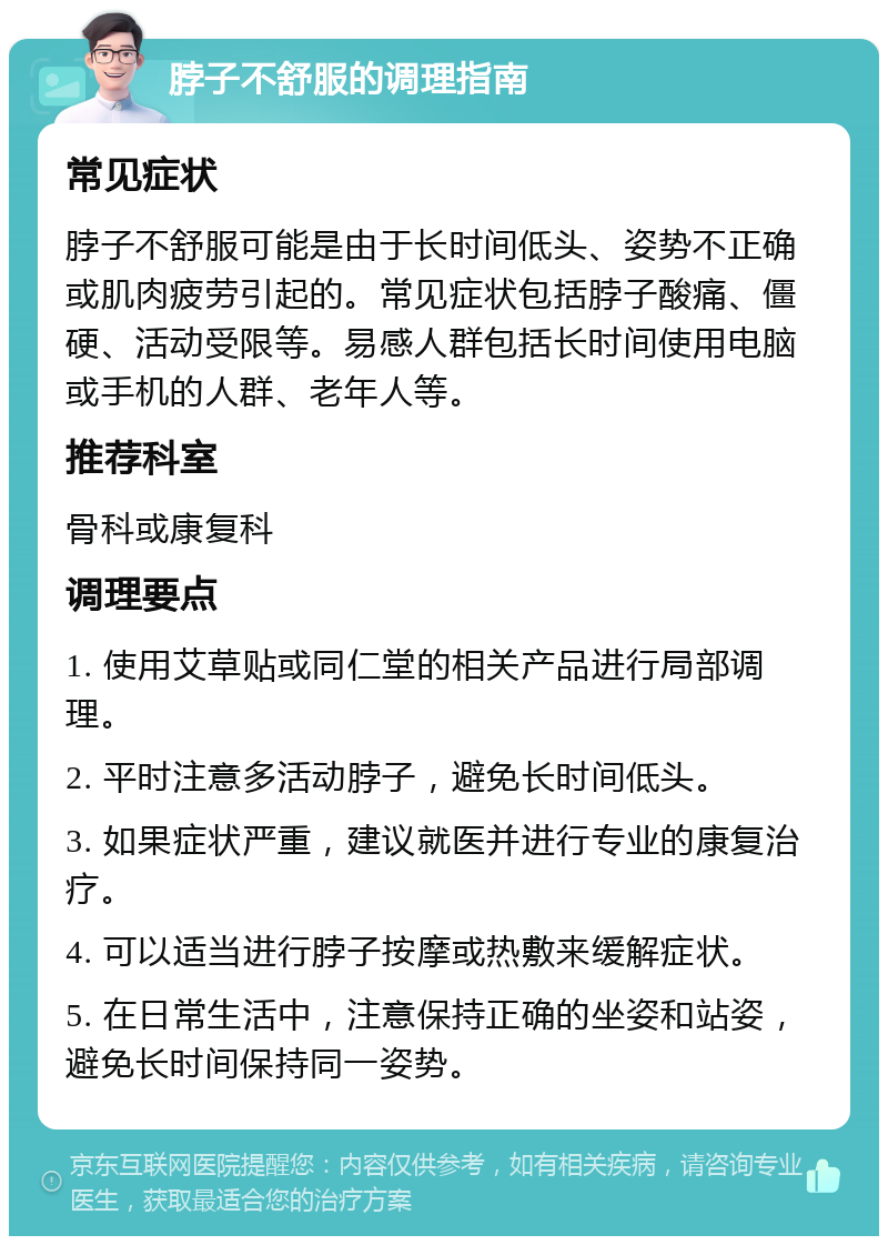 脖子不舒服的调理指南 常见症状 脖子不舒服可能是由于长时间低头、姿势不正确或肌肉疲劳引起的。常见症状包括脖子酸痛、僵硬、活动受限等。易感人群包括长时间使用电脑或手机的人群、老年人等。 推荐科室 骨科或康复科 调理要点 1. 使用艾草贴或同仁堂的相关产品进行局部调理。 2. 平时注意多活动脖子，避免长时间低头。 3. 如果症状严重，建议就医并进行专业的康复治疗。 4. 可以适当进行脖子按摩或热敷来缓解症状。 5. 在日常生活中，注意保持正确的坐姿和站姿，避免长时间保持同一姿势。