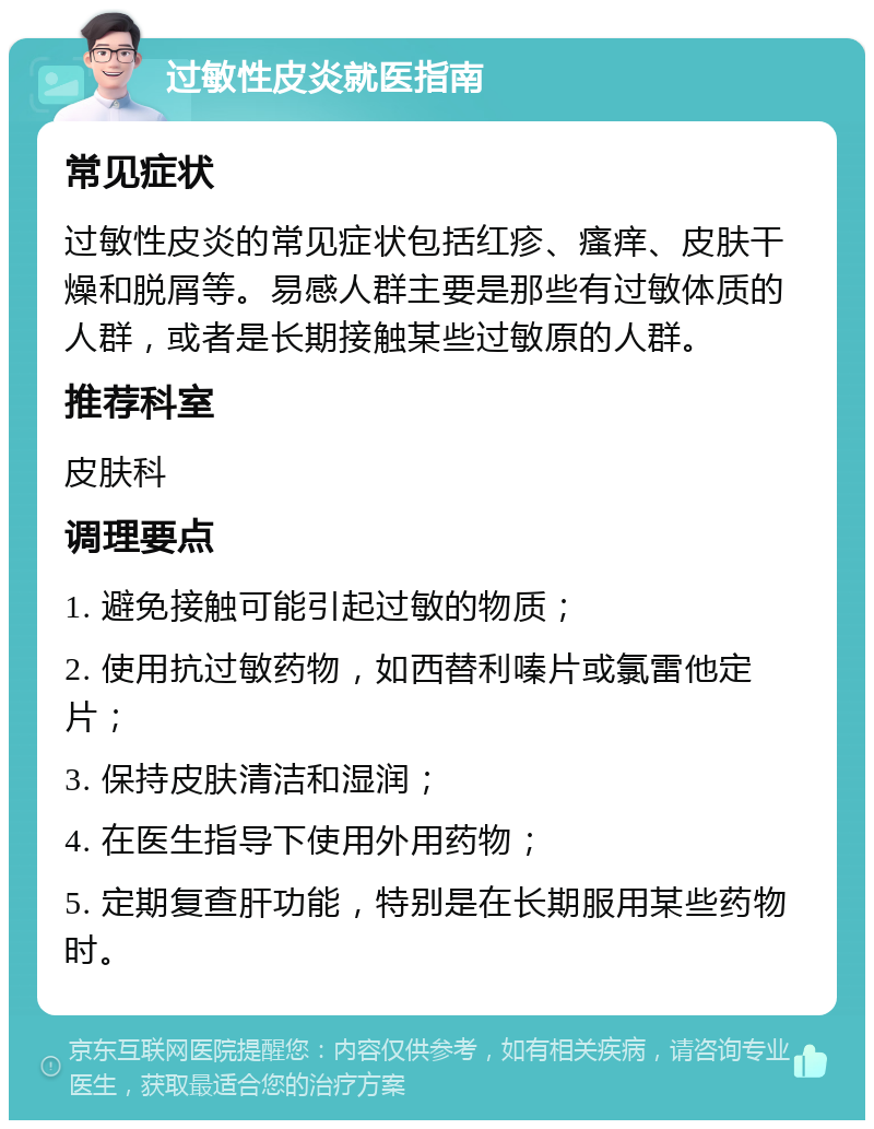 过敏性皮炎就医指南 常见症状 过敏性皮炎的常见症状包括红疹、瘙痒、皮肤干燥和脱屑等。易感人群主要是那些有过敏体质的人群，或者是长期接触某些过敏原的人群。 推荐科室 皮肤科 调理要点 1. 避免接触可能引起过敏的物质； 2. 使用抗过敏药物，如西替利嗪片或氯雷他定片； 3. 保持皮肤清洁和湿润； 4. 在医生指导下使用外用药物； 5. 定期复查肝功能，特别是在长期服用某些药物时。