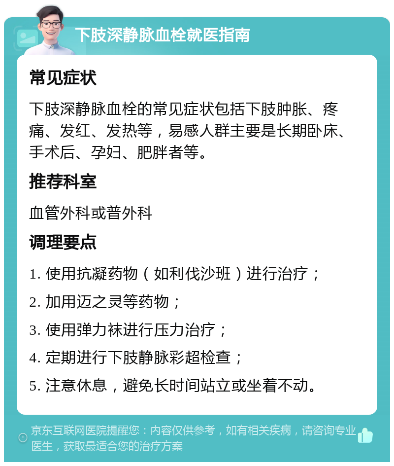 下肢深静脉血栓就医指南 常见症状 下肢深静脉血栓的常见症状包括下肢肿胀、疼痛、发红、发热等，易感人群主要是长期卧床、手术后、孕妇、肥胖者等。 推荐科室 血管外科或普外科 调理要点 1. 使用抗凝药物（如利伐沙班）进行治疗； 2. 加用迈之灵等药物； 3. 使用弹力袜进行压力治疗； 4. 定期进行下肢静脉彩超检查； 5. 注意休息，避免长时间站立或坐着不动。