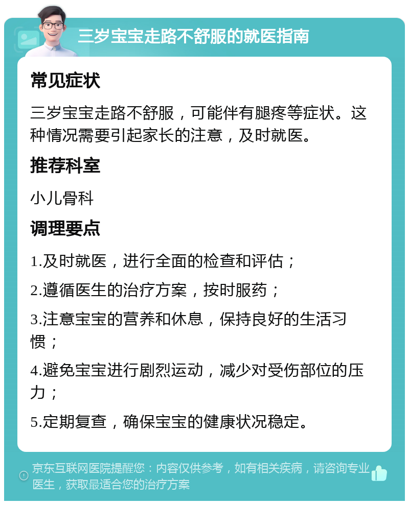 三岁宝宝走路不舒服的就医指南 常见症状 三岁宝宝走路不舒服，可能伴有腿疼等症状。这种情况需要引起家长的注意，及时就医。 推荐科室 小儿骨科 调理要点 1.及时就医，进行全面的检查和评估； 2.遵循医生的治疗方案，按时服药； 3.注意宝宝的营养和休息，保持良好的生活习惯； 4.避免宝宝进行剧烈运动，减少对受伤部位的压力； 5.定期复查，确保宝宝的健康状况稳定。