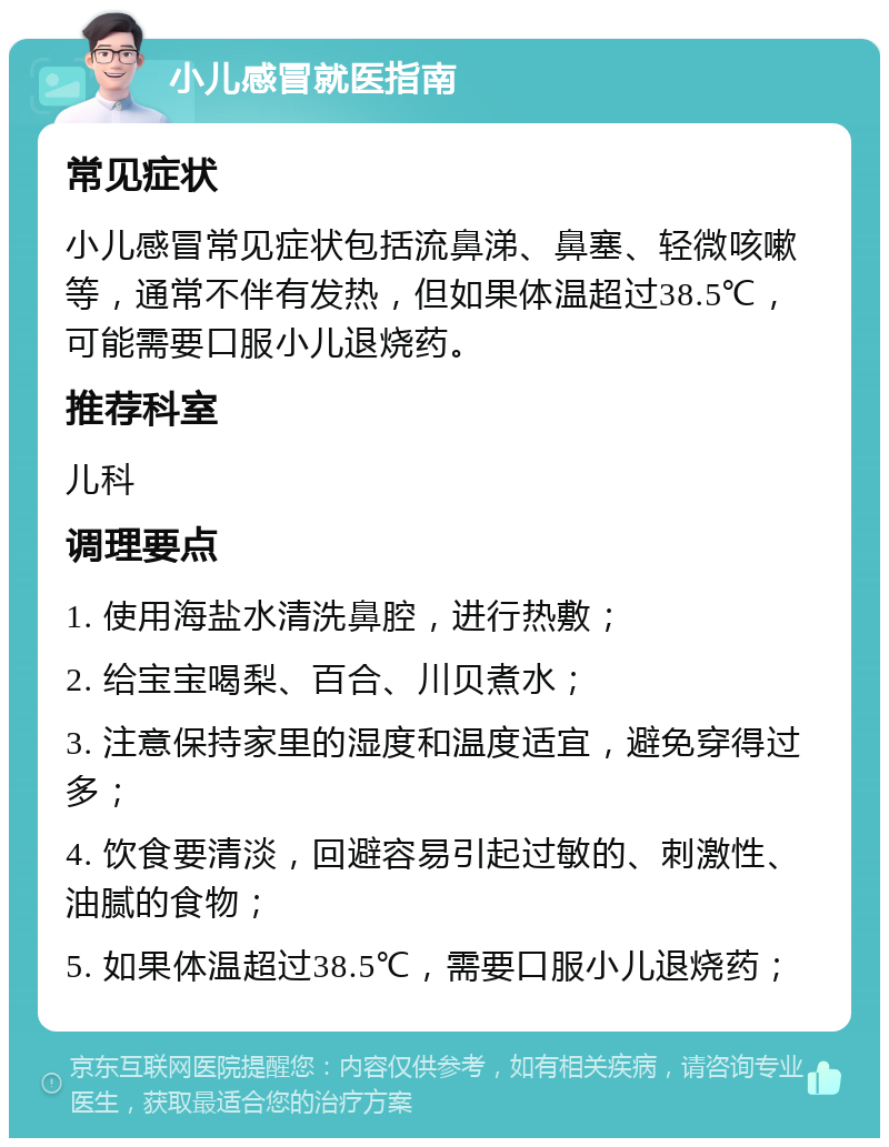 小儿感冒就医指南 常见症状 小儿感冒常见症状包括流鼻涕、鼻塞、轻微咳嗽等，通常不伴有发热，但如果体温超过38.5℃，可能需要口服小儿退烧药。 推荐科室 儿科 调理要点 1. 使用海盐水清洗鼻腔，进行热敷； 2. 给宝宝喝梨、百合、川贝煮水； 3. 注意保持家里的湿度和温度适宜，避免穿得过多； 4. 饮食要清淡，回避容易引起过敏的、刺激性、油腻的食物； 5. 如果体温超过38.5℃，需要口服小儿退烧药；