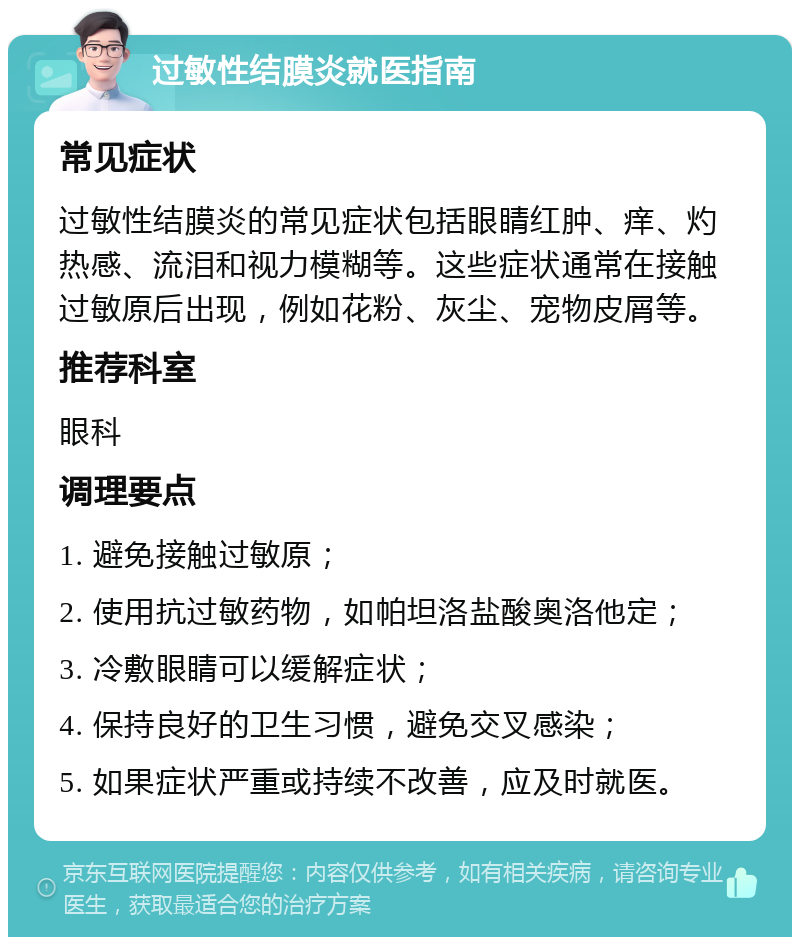 过敏性结膜炎就医指南 常见症状 过敏性结膜炎的常见症状包括眼睛红肿、痒、灼热感、流泪和视力模糊等。这些症状通常在接触过敏原后出现，例如花粉、灰尘、宠物皮屑等。 推荐科室 眼科 调理要点 1. 避免接触过敏原； 2. 使用抗过敏药物，如帕坦洛盐酸奥洛他定； 3. 冷敷眼睛可以缓解症状； 4. 保持良好的卫生习惯，避免交叉感染； 5. 如果症状严重或持续不改善，应及时就医。