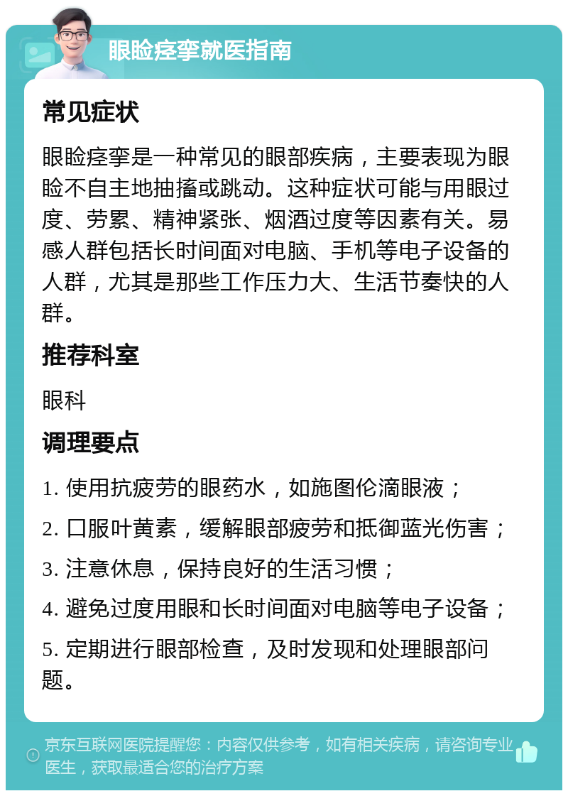 眼睑痉挛就医指南 常见症状 眼睑痉挛是一种常见的眼部疾病，主要表现为眼睑不自主地抽搐或跳动。这种症状可能与用眼过度、劳累、精神紧张、烟酒过度等因素有关。易感人群包括长时间面对电脑、手机等电子设备的人群，尤其是那些工作压力大、生活节奏快的人群。 推荐科室 眼科 调理要点 1. 使用抗疲劳的眼药水，如施图伦滴眼液； 2. 口服叶黄素，缓解眼部疲劳和抵御蓝光伤害； 3. 注意休息，保持良好的生活习惯； 4. 避免过度用眼和长时间面对电脑等电子设备； 5. 定期进行眼部检查，及时发现和处理眼部问题。