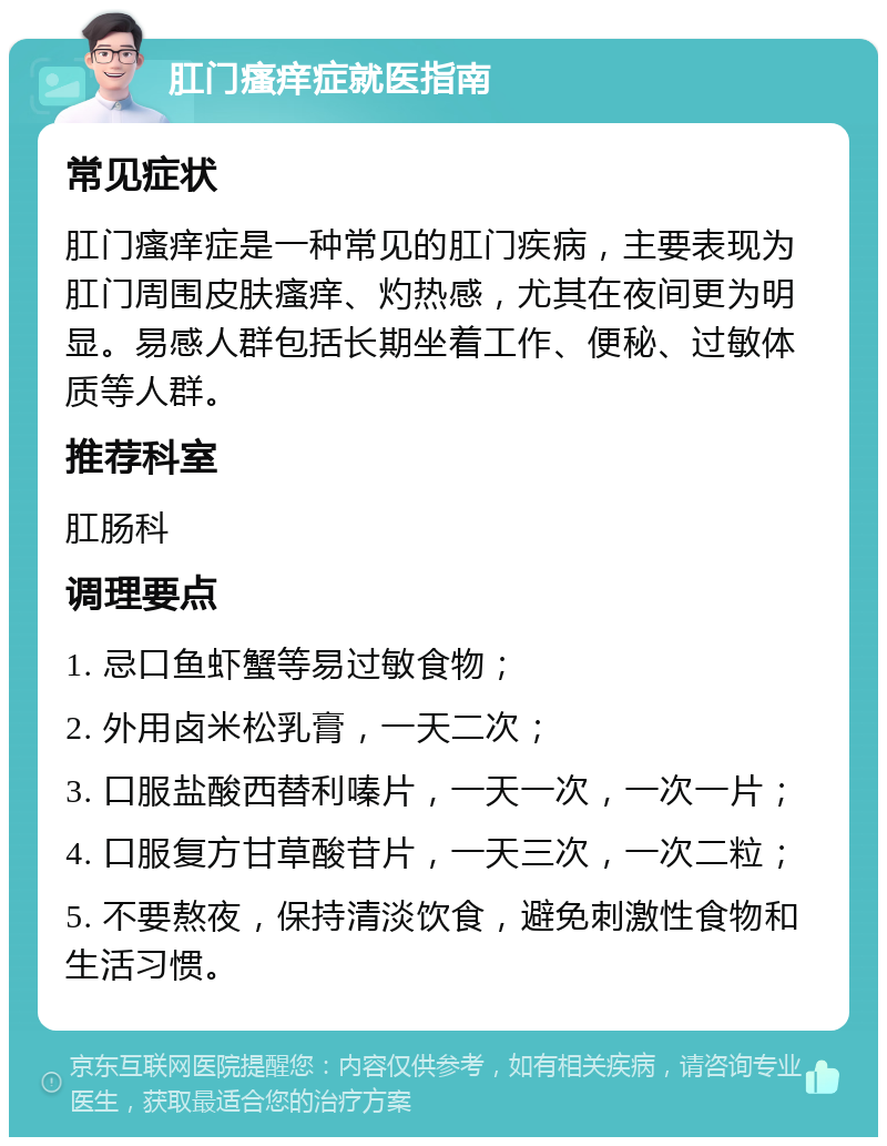 肛门瘙痒症就医指南 常见症状 肛门瘙痒症是一种常见的肛门疾病，主要表现为肛门周围皮肤瘙痒、灼热感，尤其在夜间更为明显。易感人群包括长期坐着工作、便秘、过敏体质等人群。 推荐科室 肛肠科 调理要点 1. 忌口鱼虾蟹等易过敏食物； 2. 外用卤米松乳膏，一天二次； 3. 口服盐酸西替利嗪片，一天一次，一次一片； 4. 口服复方甘草酸苷片，一天三次，一次二粒； 5. 不要熬夜，保持清淡饮食，避免刺激性食物和生活习惯。