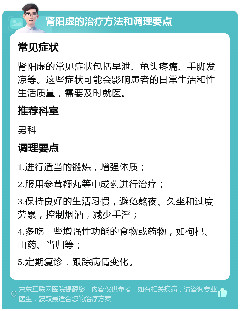 肾阳虚的治疗方法和调理要点 常见症状 肾阳虚的常见症状包括早泄、龟头疼痛、手脚发凉等。这些症状可能会影响患者的日常生活和性生活质量，需要及时就医。 推荐科室 男科 调理要点 1.进行适当的锻炼，增强体质； 2.服用参茸鞭丸等中成药进行治疗； 3.保持良好的生活习惯，避免熬夜、久坐和过度劳累，控制烟酒，减少手淫； 4.多吃一些增强性功能的食物或药物，如枸杞、山药、当归等； 5.定期复诊，跟踪病情变化。