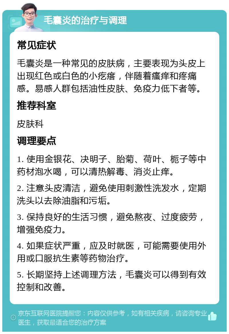 毛囊炎的治疗与调理 常见症状 毛囊炎是一种常见的皮肤病，主要表现为头皮上出现红色或白色的小疙瘩，伴随着瘙痒和疼痛感。易感人群包括油性皮肤、免疫力低下者等。 推荐科室 皮肤科 调理要点 1. 使用金银花、决明子、胎菊、荷叶、栀子等中药材泡水喝，可以清热解毒、消炎止痒。 2. 注意头皮清洁，避免使用刺激性洗发水，定期洗头以去除油脂和污垢。 3. 保持良好的生活习惯，避免熬夜、过度疲劳，增强免疫力。 4. 如果症状严重，应及时就医，可能需要使用外用或口服抗生素等药物治疗。 5. 长期坚持上述调理方法，毛囊炎可以得到有效控制和改善。