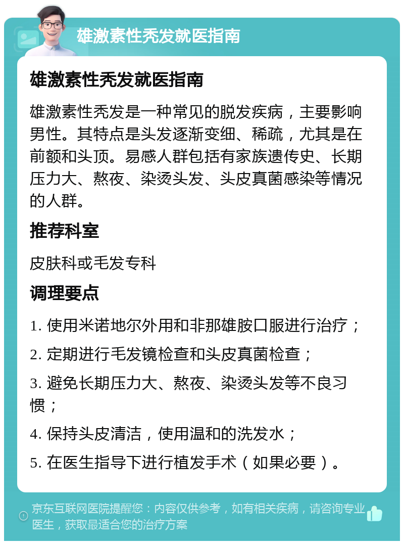 雄激素性秃发就医指南 雄激素性秃发就医指南 雄激素性秃发是一种常见的脱发疾病，主要影响男性。其特点是头发逐渐变细、稀疏，尤其是在前额和头顶。易感人群包括有家族遗传史、长期压力大、熬夜、染烫头发、头皮真菌感染等情况的人群。 推荐科室 皮肤科或毛发专科 调理要点 1. 使用米诺地尔外用和非那雄胺口服进行治疗； 2. 定期进行毛发镜检查和头皮真菌检查； 3. 避免长期压力大、熬夜、染烫头发等不良习惯； 4. 保持头皮清洁，使用温和的洗发水； 5. 在医生指导下进行植发手术（如果必要）。