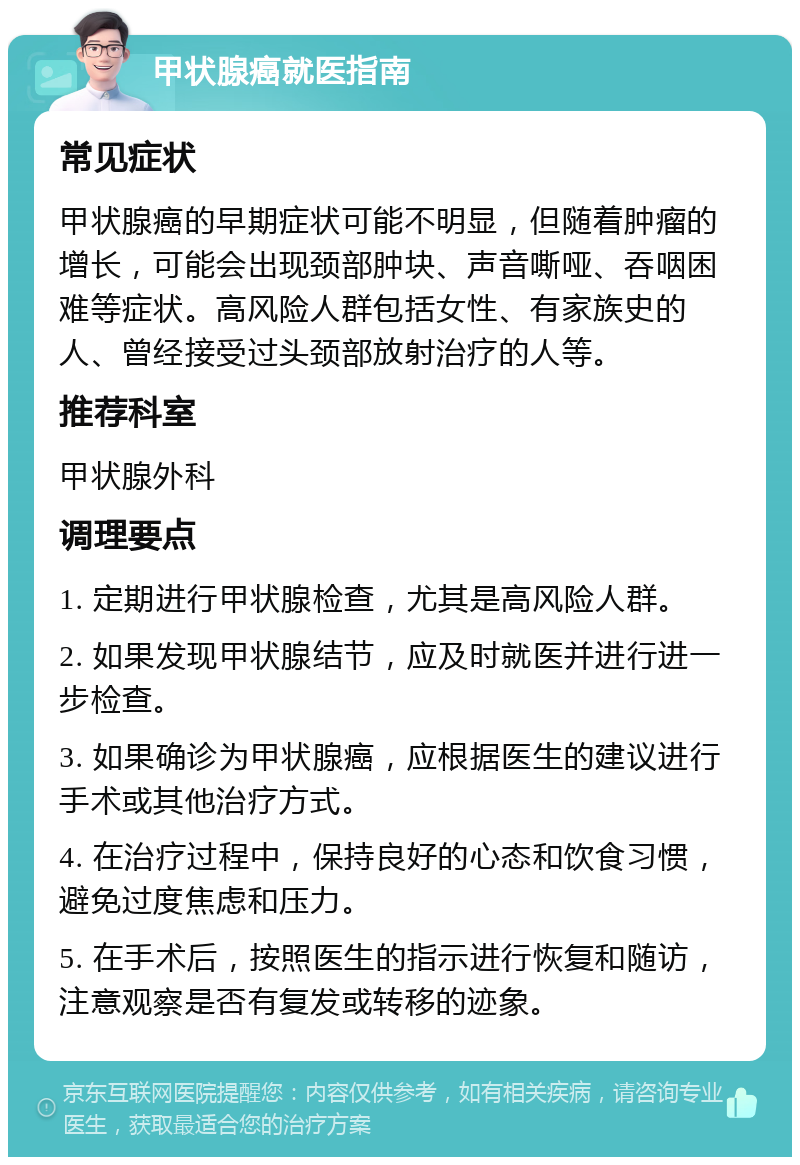 甲状腺癌就医指南 常见症状 甲状腺癌的早期症状可能不明显，但随着肿瘤的增长，可能会出现颈部肿块、声音嘶哑、吞咽困难等症状。高风险人群包括女性、有家族史的人、曾经接受过头颈部放射治疗的人等。 推荐科室 甲状腺外科 调理要点 1. 定期进行甲状腺检查，尤其是高风险人群。 2. 如果发现甲状腺结节，应及时就医并进行进一步检查。 3. 如果确诊为甲状腺癌，应根据医生的建议进行手术或其他治疗方式。 4. 在治疗过程中，保持良好的心态和饮食习惯，避免过度焦虑和压力。 5. 在手术后，按照医生的指示进行恢复和随访，注意观察是否有复发或转移的迹象。