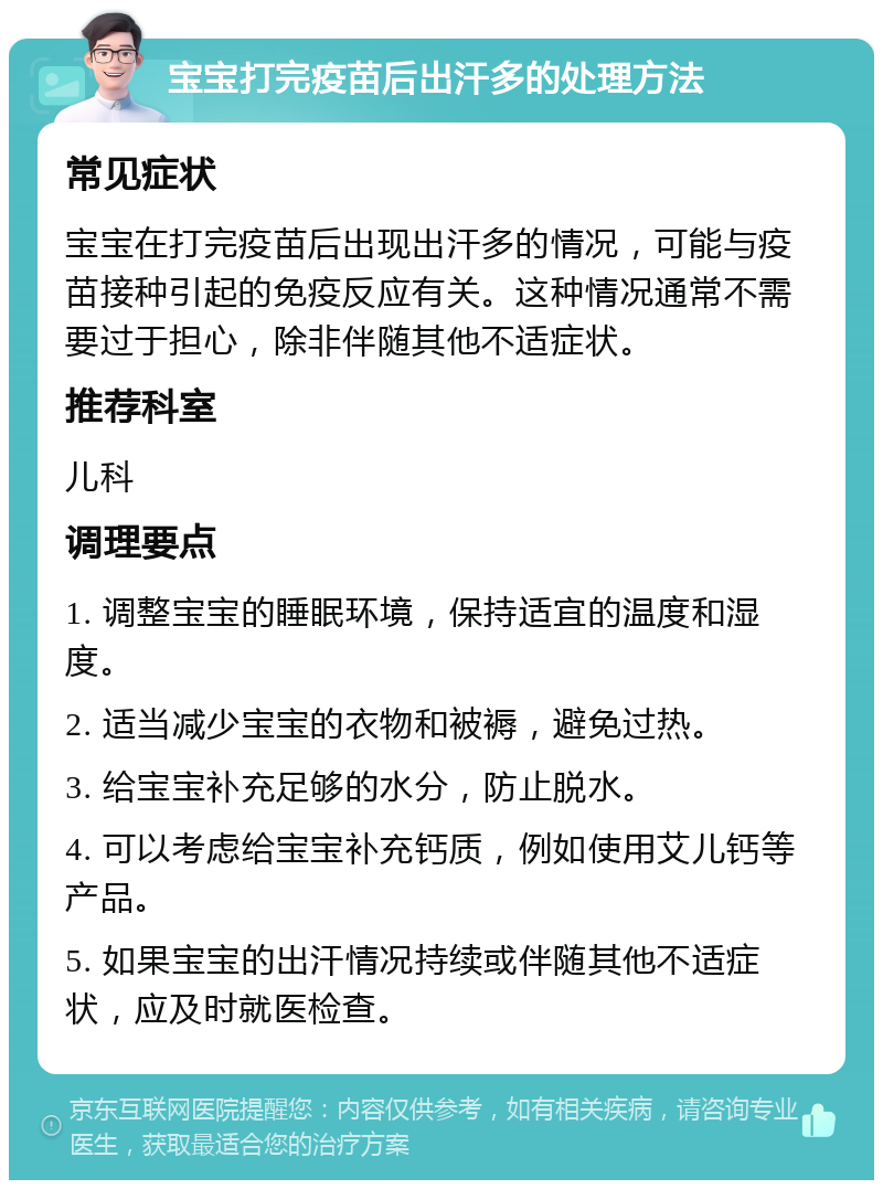 宝宝打完疫苗后出汗多的处理方法 常见症状 宝宝在打完疫苗后出现出汗多的情况，可能与疫苗接种引起的免疫反应有关。这种情况通常不需要过于担心，除非伴随其他不适症状。 推荐科室 儿科 调理要点 1. 调整宝宝的睡眠环境，保持适宜的温度和湿度。 2. 适当减少宝宝的衣物和被褥，避免过热。 3. 给宝宝补充足够的水分，防止脱水。 4. 可以考虑给宝宝补充钙质，例如使用艾儿钙等产品。 5. 如果宝宝的出汗情况持续或伴随其他不适症状，应及时就医检查。