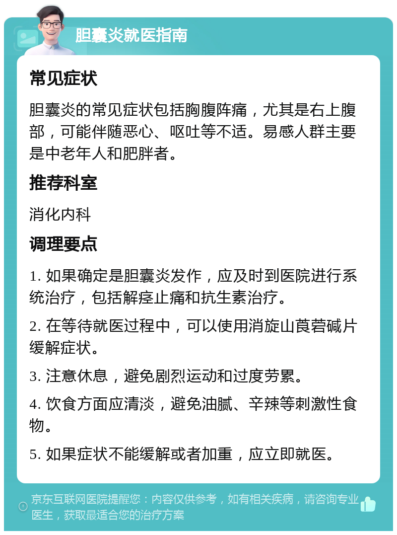 胆囊炎就医指南 常见症状 胆囊炎的常见症状包括胸腹阵痛，尤其是右上腹部，可能伴随恶心、呕吐等不适。易感人群主要是中老年人和肥胖者。 推荐科室 消化内科 调理要点 1. 如果确定是胆囊炎发作，应及时到医院进行系统治疗，包括解痉止痛和抗生素治疗。 2. 在等待就医过程中，可以使用消旋山莨菪碱片缓解症状。 3. 注意休息，避免剧烈运动和过度劳累。 4. 饮食方面应清淡，避免油腻、辛辣等刺激性食物。 5. 如果症状不能缓解或者加重，应立即就医。