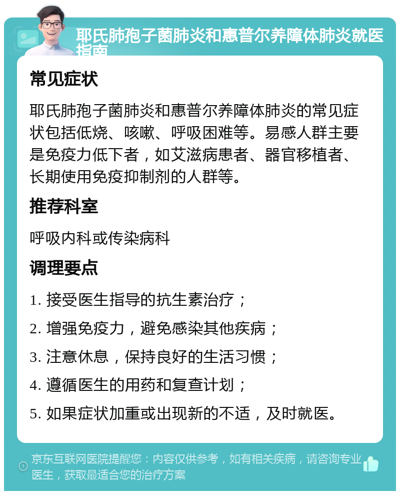 耶氏肺孢子菌肺炎和惠普尔养障体肺炎就医指南 常见症状 耶氏肺孢子菌肺炎和惠普尔养障体肺炎的常见症状包括低烧、咳嗽、呼吸困难等。易感人群主要是免疫力低下者，如艾滋病患者、器官移植者、长期使用免疫抑制剂的人群等。 推荐科室 呼吸内科或传染病科 调理要点 1. 接受医生指导的抗生素治疗； 2. 增强免疫力，避免感染其他疾病； 3. 注意休息，保持良好的生活习惯； 4. 遵循医生的用药和复查计划； 5. 如果症状加重或出现新的不适，及时就医。