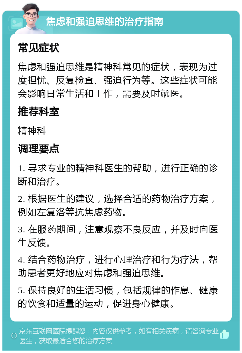 焦虑和强迫思维的治疗指南 常见症状 焦虑和强迫思维是精神科常见的症状，表现为过度担忧、反复检查、强迫行为等。这些症状可能会影响日常生活和工作，需要及时就医。 推荐科室 精神科 调理要点 1. 寻求专业的精神科医生的帮助，进行正确的诊断和治疗。 2. 根据医生的建议，选择合适的药物治疗方案，例如左复洛等抗焦虑药物。 3. 在服药期间，注意观察不良反应，并及时向医生反馈。 4. 结合药物治疗，进行心理治疗和行为疗法，帮助患者更好地应对焦虑和强迫思维。 5. 保持良好的生活习惯，包括规律的作息、健康的饮食和适量的运动，促进身心健康。