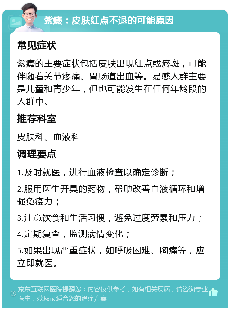 紫癜：皮肤红点不退的可能原因 常见症状 紫癜的主要症状包括皮肤出现红点或瘀斑，可能伴随着关节疼痛、胃肠道出血等。易感人群主要是儿童和青少年，但也可能发生在任何年龄段的人群中。 推荐科室 皮肤科、血液科 调理要点 1.及时就医，进行血液检查以确定诊断； 2.服用医生开具的药物，帮助改善血液循环和增强免疫力； 3.注意饮食和生活习惯，避免过度劳累和压力； 4.定期复查，监测病情变化； 5.如果出现严重症状，如呼吸困难、胸痛等，应立即就医。