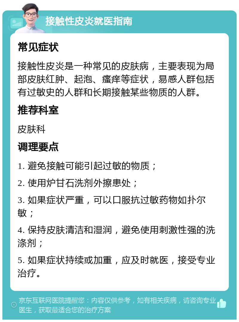 接触性皮炎就医指南 常见症状 接触性皮炎是一种常见的皮肤病，主要表现为局部皮肤红肿、起泡、瘙痒等症状，易感人群包括有过敏史的人群和长期接触某些物质的人群。 推荐科室 皮肤科 调理要点 1. 避免接触可能引起过敏的物质； 2. 使用炉甘石洗剂外擦患处； 3. 如果症状严重，可以口服抗过敏药物如扑尔敏； 4. 保持皮肤清洁和湿润，避免使用刺激性强的洗涤剂； 5. 如果症状持续或加重，应及时就医，接受专业治疗。