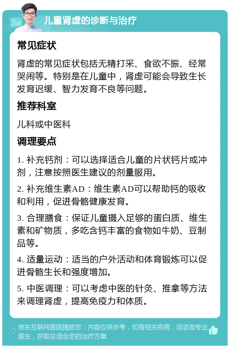 儿童肾虚的诊断与治疗 常见症状 肾虚的常见症状包括无精打采、食欲不振、经常哭闹等。特别是在儿童中，肾虚可能会导致生长发育迟缓、智力发育不良等问题。 推荐科室 儿科或中医科 调理要点 1. 补充钙剂：可以选择适合儿童的片状钙片或冲剂，注意按照医生建议的剂量服用。 2. 补充维生素AD：维生素AD可以帮助钙的吸收和利用，促进骨骼健康发育。 3. 合理膳食：保证儿童摄入足够的蛋白质、维生素和矿物质，多吃含钙丰富的食物如牛奶、豆制品等。 4. 适量运动：适当的户外活动和体育锻炼可以促进骨骼生长和强度增加。 5. 中医调理：可以考虑中医的针灸、推拿等方法来调理肾虚，提高免疫力和体质。