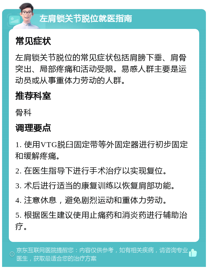 左肩锁关节脱位就医指南 常见症状 左肩锁关节脱位的常见症状包括肩膀下垂、肩骨突出、局部疼痛和活动受限。易感人群主要是运动员或从事重体力劳动的人群。 推荐科室 骨科 调理要点 1. 使用VTG脱臼固定带等外固定器进行初步固定和缓解疼痛。 2. 在医生指导下进行手术治疗以实现复位。 3. 术后进行适当的康复训练以恢复肩部功能。 4. 注意休息，避免剧烈运动和重体力劳动。 5. 根据医生建议使用止痛药和消炎药进行辅助治疗。