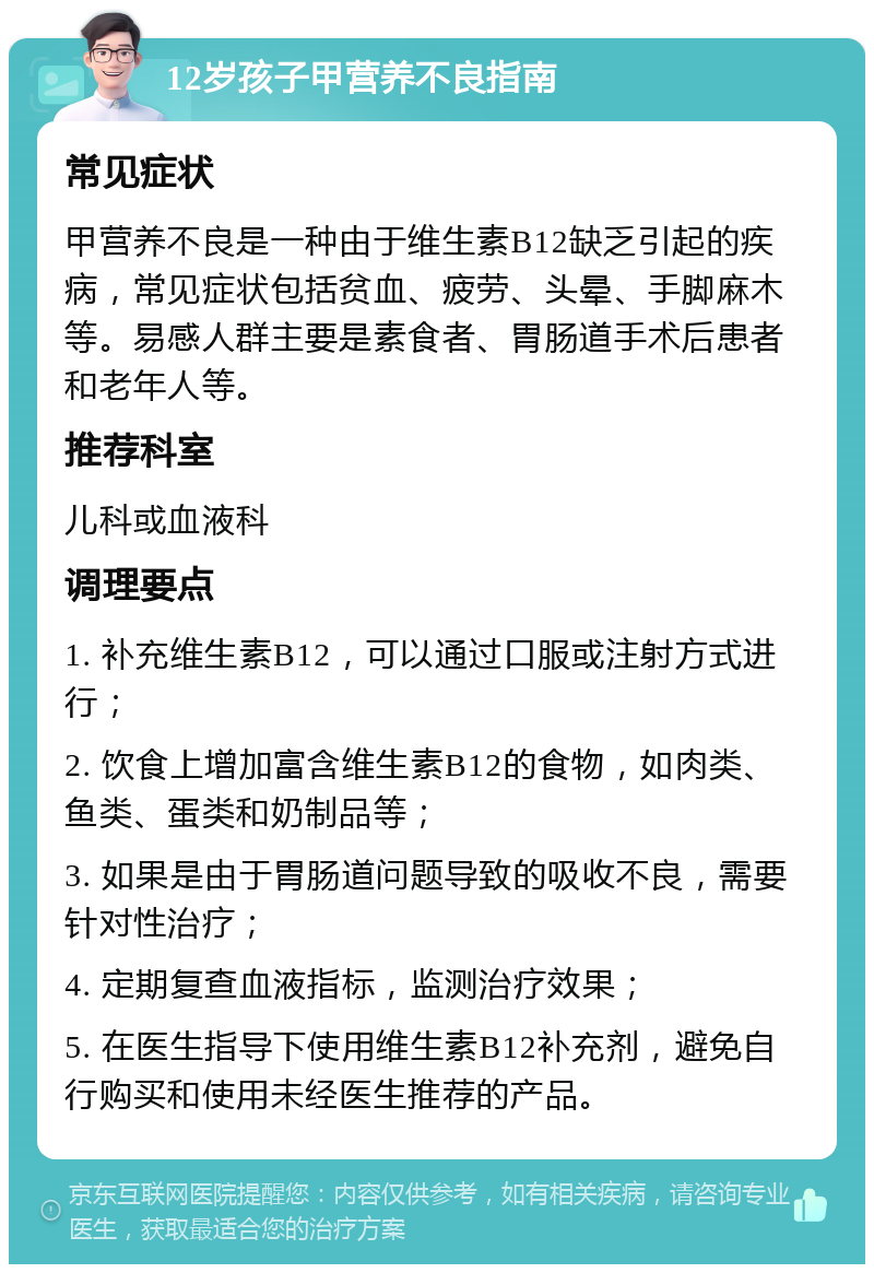 12岁孩子甲营养不良指南 常见症状 甲营养不良是一种由于维生素B12缺乏引起的疾病，常见症状包括贫血、疲劳、头晕、手脚麻木等。易感人群主要是素食者、胃肠道手术后患者和老年人等。 推荐科室 儿科或血液科 调理要点 1. 补充维生素B12，可以通过口服或注射方式进行； 2. 饮食上增加富含维生素B12的食物，如肉类、鱼类、蛋类和奶制品等； 3. 如果是由于胃肠道问题导致的吸收不良，需要针对性治疗； 4. 定期复查血液指标，监测治疗效果； 5. 在医生指导下使用维生素B12补充剂，避免自行购买和使用未经医生推荐的产品。