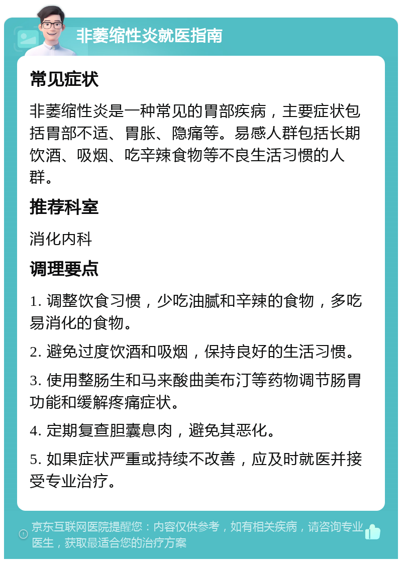 非萎缩性炎就医指南 常见症状 非萎缩性炎是一种常见的胃部疾病，主要症状包括胃部不适、胃胀、隐痛等。易感人群包括长期饮酒、吸烟、吃辛辣食物等不良生活习惯的人群。 推荐科室 消化内科 调理要点 1. 调整饮食习惯，少吃油腻和辛辣的食物，多吃易消化的食物。 2. 避免过度饮酒和吸烟，保持良好的生活习惯。 3. 使用整肠生和马来酸曲美布汀等药物调节肠胃功能和缓解疼痛症状。 4. 定期复查胆囊息肉，避免其恶化。 5. 如果症状严重或持续不改善，应及时就医并接受专业治疗。