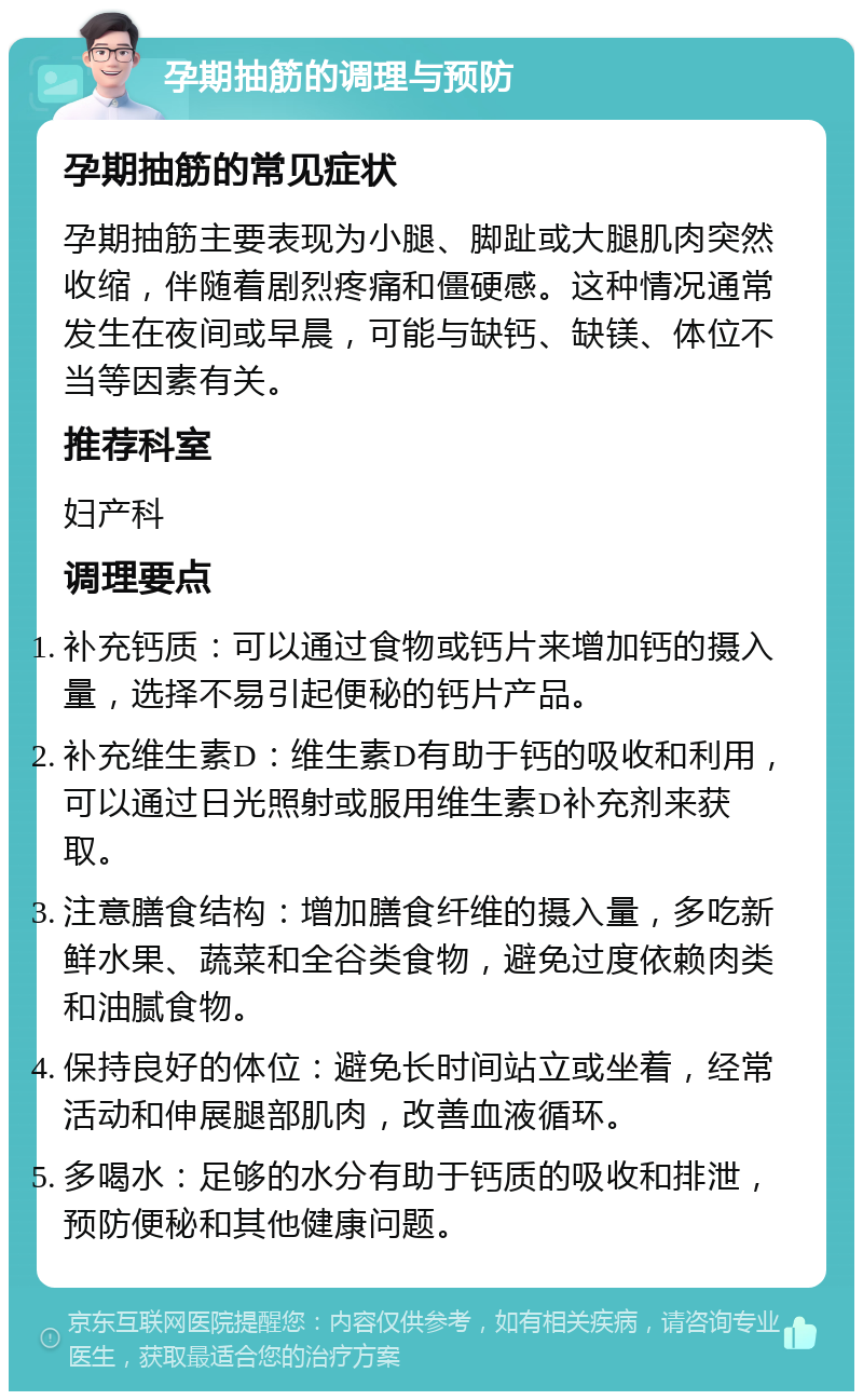 孕期抽筋的调理与预防 孕期抽筋的常见症状 孕期抽筋主要表现为小腿、脚趾或大腿肌肉突然收缩，伴随着剧烈疼痛和僵硬感。这种情况通常发生在夜间或早晨，可能与缺钙、缺镁、体位不当等因素有关。 推荐科室 妇产科 调理要点 补充钙质：可以通过食物或钙片来增加钙的摄入量，选择不易引起便秘的钙片产品。 补充维生素D：维生素D有助于钙的吸收和利用，可以通过日光照射或服用维生素D补充剂来获取。 注意膳食结构：增加膳食纤维的摄入量，多吃新鲜水果、蔬菜和全谷类食物，避免过度依赖肉类和油腻食物。 保持良好的体位：避免长时间站立或坐着，经常活动和伸展腿部肌肉，改善血液循环。 多喝水：足够的水分有助于钙质的吸收和排泄，预防便秘和其他健康问题。