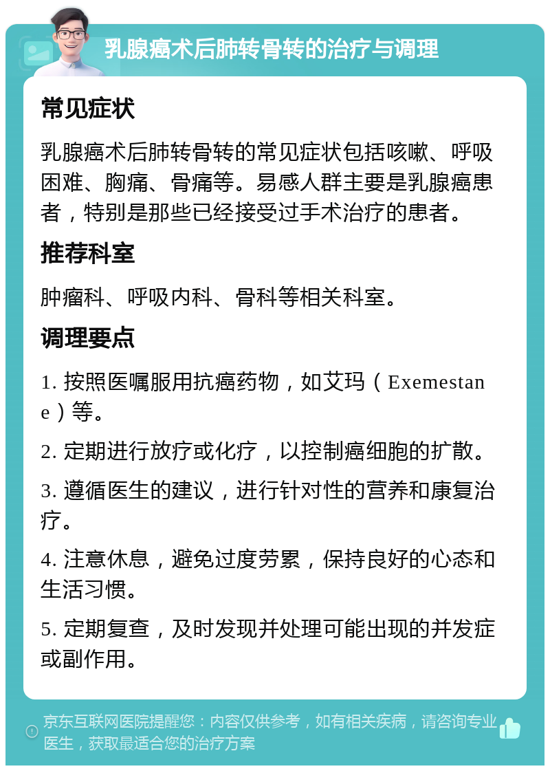 乳腺癌术后肺转骨转的治疗与调理 常见症状 乳腺癌术后肺转骨转的常见症状包括咳嗽、呼吸困难、胸痛、骨痛等。易感人群主要是乳腺癌患者，特别是那些已经接受过手术治疗的患者。 推荐科室 肿瘤科、呼吸内科、骨科等相关科室。 调理要点 1. 按照医嘱服用抗癌药物，如艾玛（Exemestane）等。 2. 定期进行放疗或化疗，以控制癌细胞的扩散。 3. 遵循医生的建议，进行针对性的营养和康复治疗。 4. 注意休息，避免过度劳累，保持良好的心态和生活习惯。 5. 定期复查，及时发现并处理可能出现的并发症或副作用。