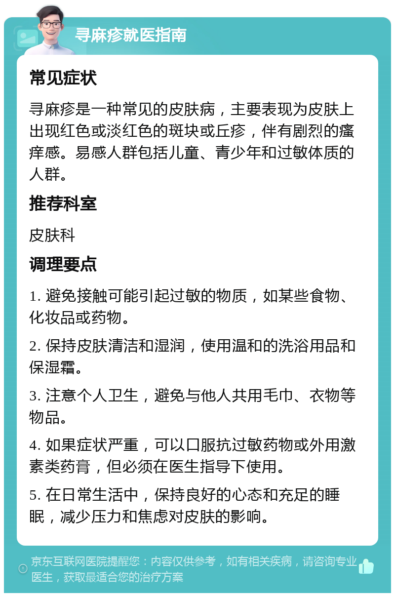 寻麻疹就医指南 常见症状 寻麻疹是一种常见的皮肤病，主要表现为皮肤上出现红色或淡红色的斑块或丘疹，伴有剧烈的瘙痒感。易感人群包括儿童、青少年和过敏体质的人群。 推荐科室 皮肤科 调理要点 1. 避免接触可能引起过敏的物质，如某些食物、化妆品或药物。 2. 保持皮肤清洁和湿润，使用温和的洗浴用品和保湿霜。 3. 注意个人卫生，避免与他人共用毛巾、衣物等物品。 4. 如果症状严重，可以口服抗过敏药物或外用激素类药膏，但必须在医生指导下使用。 5. 在日常生活中，保持良好的心态和充足的睡眠，减少压力和焦虑对皮肤的影响。