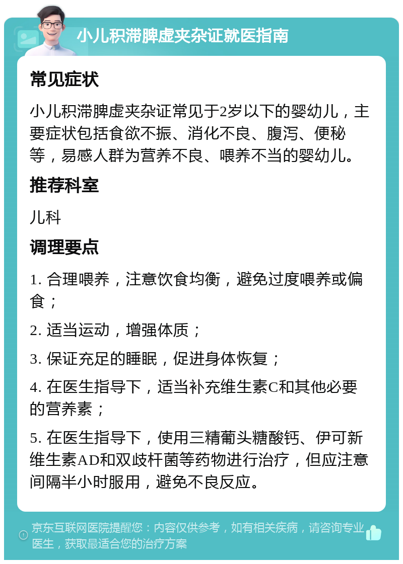 小儿积滞脾虚夹杂证就医指南 常见症状 小儿积滞脾虚夹杂证常见于2岁以下的婴幼儿，主要症状包括食欲不振、消化不良、腹泻、便秘等，易感人群为营养不良、喂养不当的婴幼儿。 推荐科室 儿科 调理要点 1. 合理喂养，注意饮食均衡，避免过度喂养或偏食； 2. 适当运动，增强体质； 3. 保证充足的睡眠，促进身体恢复； 4. 在医生指导下，适当补充维生素C和其他必要的营养素； 5. 在医生指导下，使用三精葡头糖酸钙、伊可新维生素AD和双歧杆菌等药物进行治疗，但应注意间隔半小时服用，避免不良反应。