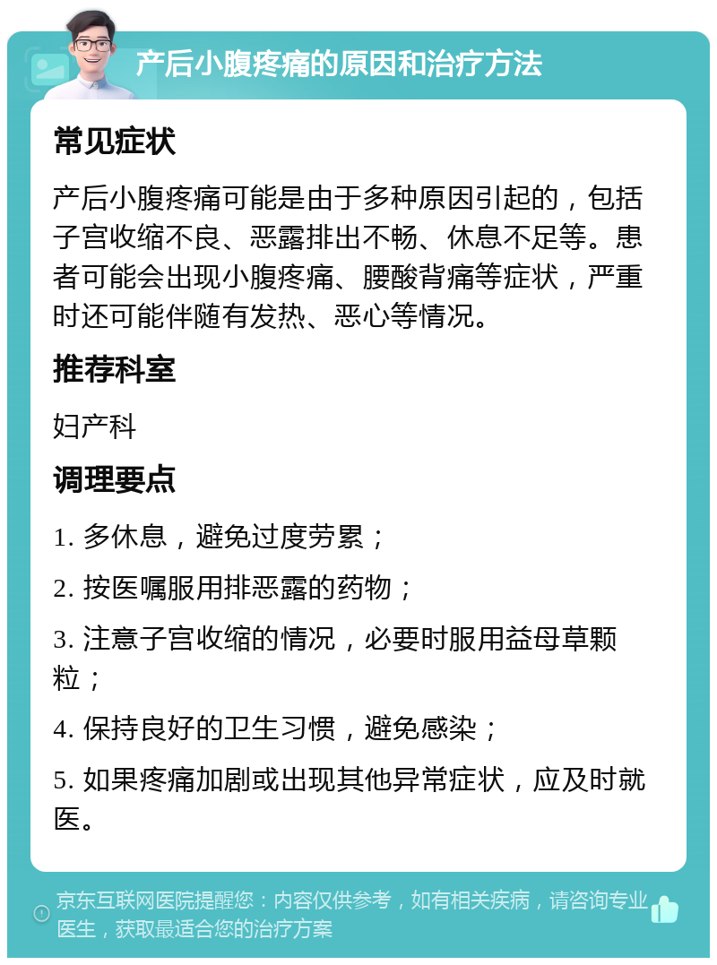 产后小腹疼痛的原因和治疗方法 常见症状 产后小腹疼痛可能是由于多种原因引起的，包括子宫收缩不良、恶露排出不畅、休息不足等。患者可能会出现小腹疼痛、腰酸背痛等症状，严重时还可能伴随有发热、恶心等情况。 推荐科室 妇产科 调理要点 1. 多休息，避免过度劳累； 2. 按医嘱服用排恶露的药物； 3. 注意子宫收缩的情况，必要时服用益母草颗粒； 4. 保持良好的卫生习惯，避免感染； 5. 如果疼痛加剧或出现其他异常症状，应及时就医。