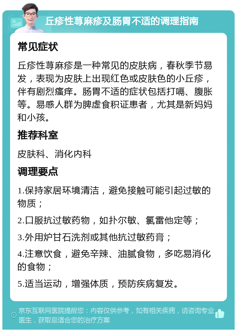 丘疹性荨麻疹及肠胃不适的调理指南 常见症状 丘疹性荨麻疹是一种常见的皮肤病，春秋季节易发，表现为皮肤上出现红色或皮肤色的小丘疹，伴有剧烈瘙痒。肠胃不适的症状包括打嗝、腹胀等。易感人群为脾虚食积证患者，尤其是新妈妈和小孩。 推荐科室 皮肤科、消化内科 调理要点 1.保持家居环境清洁，避免接触可能引起过敏的物质； 2.口服抗过敏药物，如扑尔敏、氯雷他定等； 3.外用炉甘石洗剂或其他抗过敏药膏； 4.注意饮食，避免辛辣、油腻食物，多吃易消化的食物； 5.适当运动，增强体质，预防疾病复发。