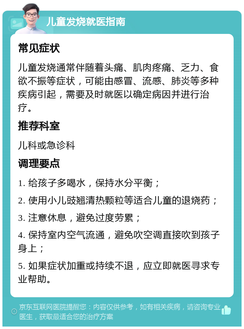 儿童发烧就医指南 常见症状 儿童发烧通常伴随着头痛、肌肉疼痛、乏力、食欲不振等症状，可能由感冒、流感、肺炎等多种疾病引起，需要及时就医以确定病因并进行治疗。 推荐科室 儿科或急诊科 调理要点 1. 给孩子多喝水，保持水分平衡； 2. 使用小儿豉翘清热颗粒等适合儿童的退烧药； 3. 注意休息，避免过度劳累； 4. 保持室内空气流通，避免吹空调直接吹到孩子身上； 5. 如果症状加重或持续不退，应立即就医寻求专业帮助。