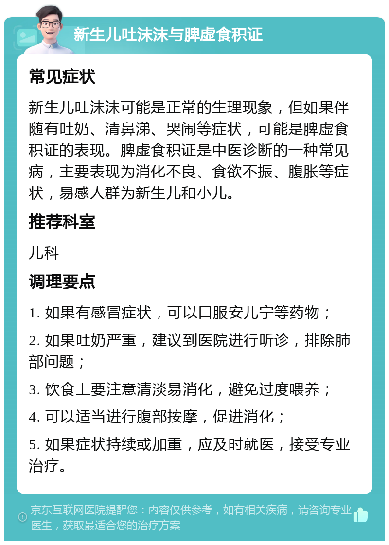 新生儿吐沫沫与脾虚食积证 常见症状 新生儿吐沫沫可能是正常的生理现象，但如果伴随有吐奶、清鼻涕、哭闹等症状，可能是脾虚食积证的表现。脾虚食积证是中医诊断的一种常见病，主要表现为消化不良、食欲不振、腹胀等症状，易感人群为新生儿和小儿。 推荐科室 儿科 调理要点 1. 如果有感冒症状，可以口服安儿宁等药物； 2. 如果吐奶严重，建议到医院进行听诊，排除肺部问题； 3. 饮食上要注意清淡易消化，避免过度喂养； 4. 可以适当进行腹部按摩，促进消化； 5. 如果症状持续或加重，应及时就医，接受专业治疗。