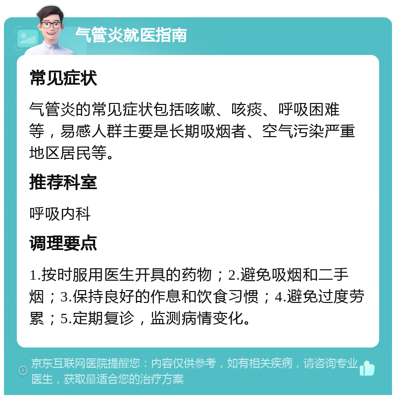 气管炎就医指南 常见症状 气管炎的常见症状包括咳嗽、咳痰、呼吸困难等，易感人群主要是长期吸烟者、空气污染严重地区居民等。 推荐科室 呼吸内科 调理要点 1.按时服用医生开具的药物；2.避免吸烟和二手烟；3.保持良好的作息和饮食习惯；4.避免过度劳累；5.定期复诊，监测病情变化。