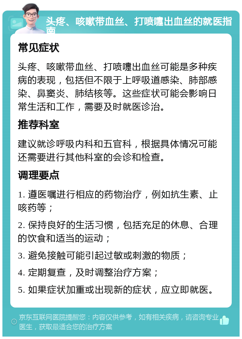 头疼、咳嗽带血丝、打喷嚏出血丝的就医指南 常见症状 头疼、咳嗽带血丝、打喷嚏出血丝可能是多种疾病的表现，包括但不限于上呼吸道感染、肺部感染、鼻窦炎、肺结核等。这些症状可能会影响日常生活和工作，需要及时就医诊治。 推荐科室 建议就诊呼吸内科和五官科，根据具体情况可能还需要进行其他科室的会诊和检查。 调理要点 1. 遵医嘱进行相应的药物治疗，例如抗生素、止咳药等； 2. 保持良好的生活习惯，包括充足的休息、合理的饮食和适当的运动； 3. 避免接触可能引起过敏或刺激的物质； 4. 定期复查，及时调整治疗方案； 5. 如果症状加重或出现新的症状，应立即就医。