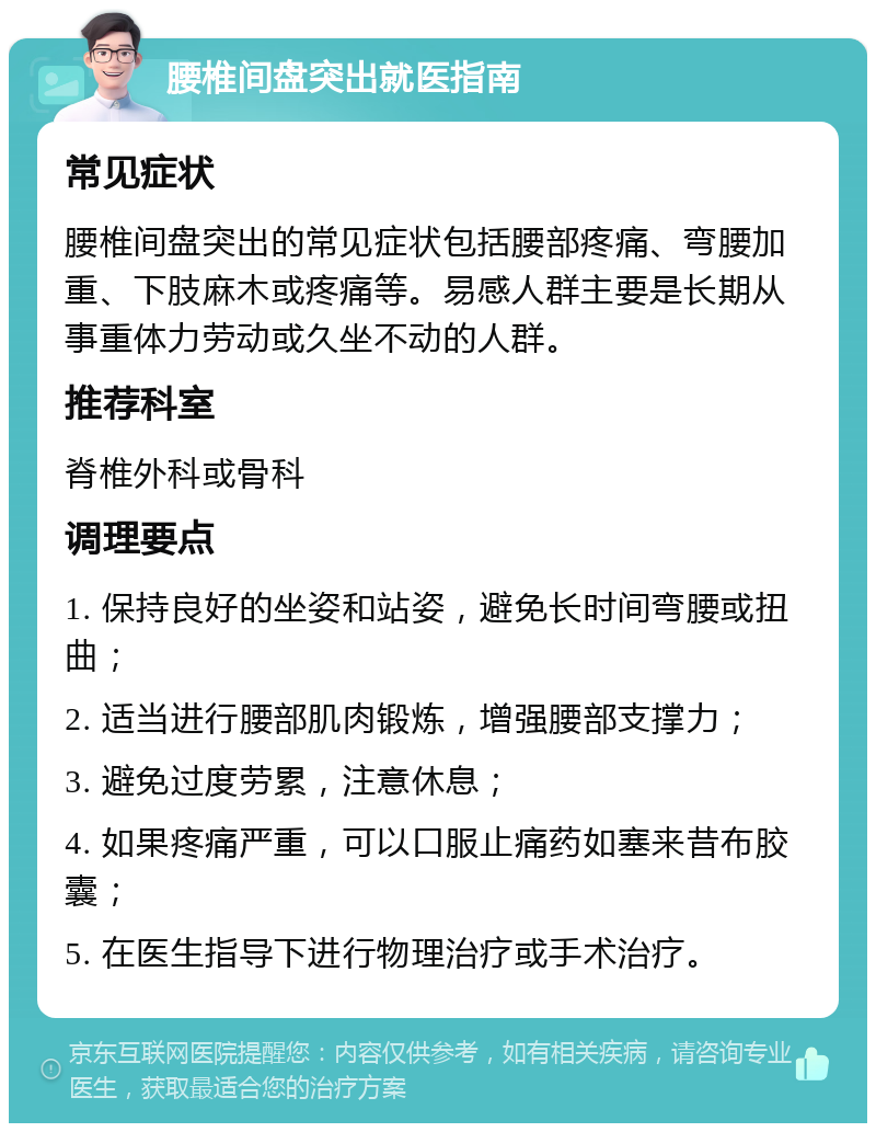 腰椎间盘突出就医指南 常见症状 腰椎间盘突出的常见症状包括腰部疼痛、弯腰加重、下肢麻木或疼痛等。易感人群主要是长期从事重体力劳动或久坐不动的人群。 推荐科室 脊椎外科或骨科 调理要点 1. 保持良好的坐姿和站姿，避免长时间弯腰或扭曲； 2. 适当进行腰部肌肉锻炼，增强腰部支撑力； 3. 避免过度劳累，注意休息； 4. 如果疼痛严重，可以口服止痛药如塞来昔布胶囊； 5. 在医生指导下进行物理治疗或手术治疗。