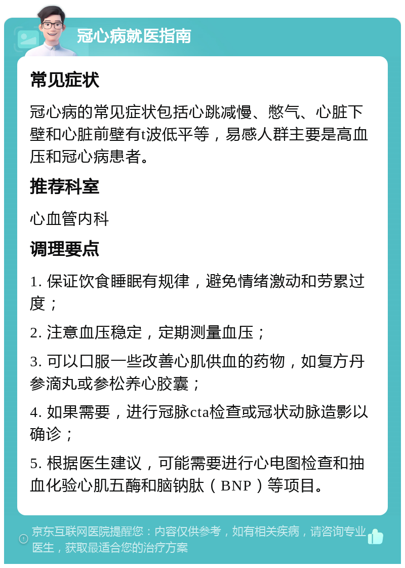 冠心病就医指南 常见症状 冠心病的常见症状包括心跳减慢、憋气、心脏下壁和心脏前壁有t波低平等，易感人群主要是高血压和冠心病患者。 推荐科室 心血管内科 调理要点 1. 保证饮食睡眠有规律，避免情绪激动和劳累过度； 2. 注意血压稳定，定期测量血压； 3. 可以口服一些改善心肌供血的药物，如复方丹参滴丸或参松养心胶囊； 4. 如果需要，进行冠脉cta检查或冠状动脉造影以确诊； 5. 根据医生建议，可能需要进行心电图检查和抽血化验心肌五酶和脑钠肽（BNP）等项目。