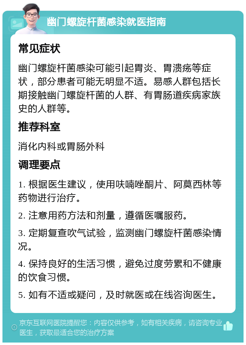 幽门螺旋杆菌感染就医指南 常见症状 幽门螺旋杆菌感染可能引起胃炎、胃溃疡等症状，部分患者可能无明显不适。易感人群包括长期接触幽门螺旋杆菌的人群、有胃肠道疾病家族史的人群等。 推荐科室 消化内科或胃肠外科 调理要点 1. 根据医生建议，使用呋喃唑酮片、阿莫西林等药物进行治疗。 2. 注意用药方法和剂量，遵循医嘱服药。 3. 定期复查吹气试验，监测幽门螺旋杆菌感染情况。 4. 保持良好的生活习惯，避免过度劳累和不健康的饮食习惯。 5. 如有不适或疑问，及时就医或在线咨询医生。