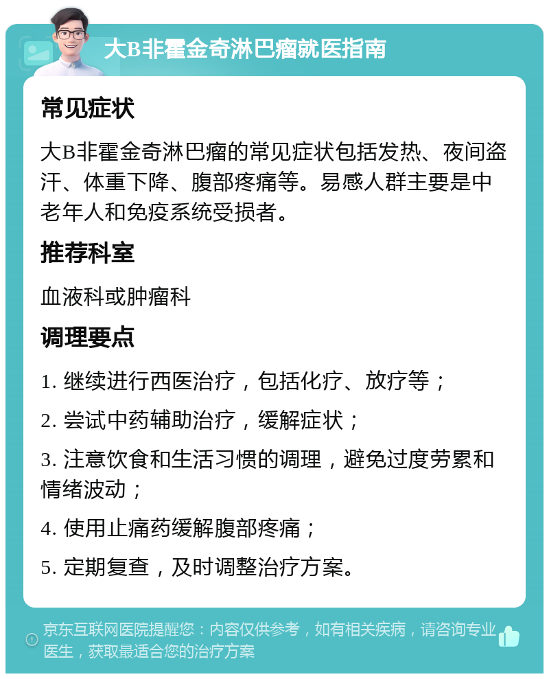 大B非霍金奇淋巴瘤就医指南 常见症状 大B非霍金奇淋巴瘤的常见症状包括发热、夜间盗汗、体重下降、腹部疼痛等。易感人群主要是中老年人和免疫系统受损者。 推荐科室 血液科或肿瘤科 调理要点 1. 继续进行西医治疗，包括化疗、放疗等； 2. 尝试中药辅助治疗，缓解症状； 3. 注意饮食和生活习惯的调理，避免过度劳累和情绪波动； 4. 使用止痛药缓解腹部疼痛； 5. 定期复查，及时调整治疗方案。