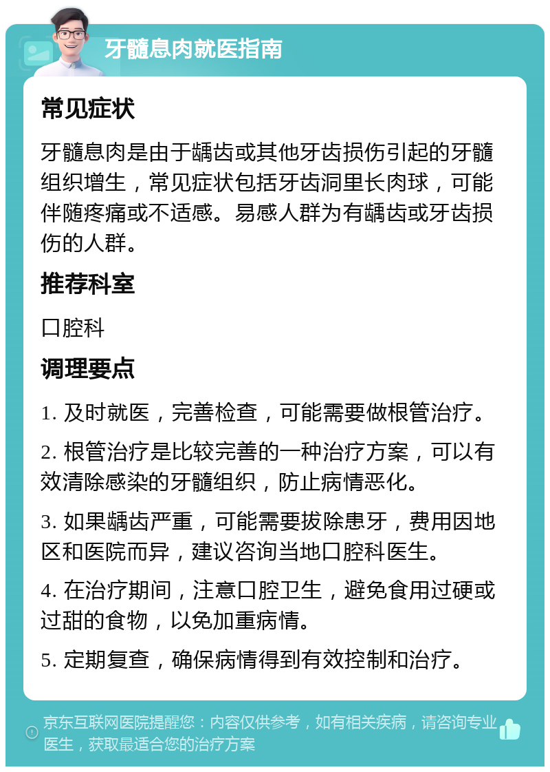 牙髓息肉就医指南 常见症状 牙髓息肉是由于龋齿或其他牙齿损伤引起的牙髓组织增生，常见症状包括牙齿洞里长肉球，可能伴随疼痛或不适感。易感人群为有龋齿或牙齿损伤的人群。 推荐科室 口腔科 调理要点 1. 及时就医，完善检查，可能需要做根管治疗。 2. 根管治疗是比较完善的一种治疗方案，可以有效清除感染的牙髓组织，防止病情恶化。 3. 如果龋齿严重，可能需要拔除患牙，费用因地区和医院而异，建议咨询当地口腔科医生。 4. 在治疗期间，注意口腔卫生，避免食用过硬或过甜的食物，以免加重病情。 5. 定期复查，确保病情得到有效控制和治疗。