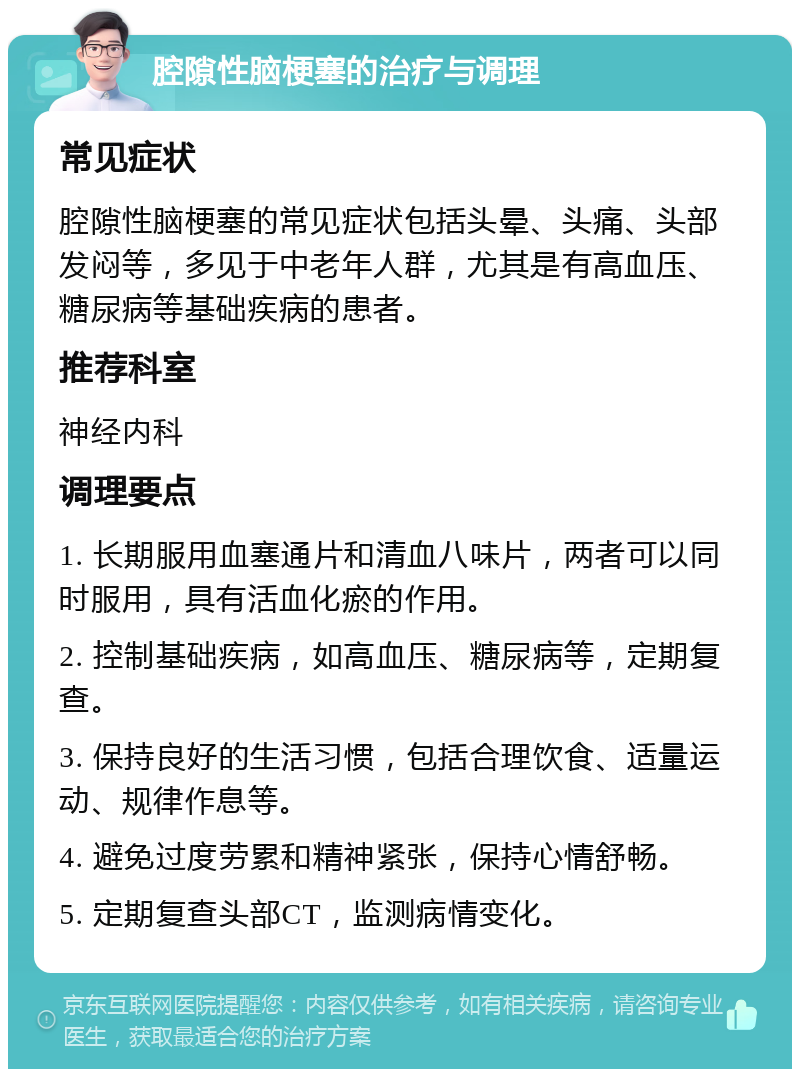 腔隙性脑梗塞的治疗与调理 常见症状 腔隙性脑梗塞的常见症状包括头晕、头痛、头部发闷等，多见于中老年人群，尤其是有高血压、糖尿病等基础疾病的患者。 推荐科室 神经内科 调理要点 1. 长期服用血塞通片和清血八味片，两者可以同时服用，具有活血化瘀的作用。 2. 控制基础疾病，如高血压、糖尿病等，定期复查。 3. 保持良好的生活习惯，包括合理饮食、适量运动、规律作息等。 4. 避免过度劳累和精神紧张，保持心情舒畅。 5. 定期复查头部CT，监测病情变化。