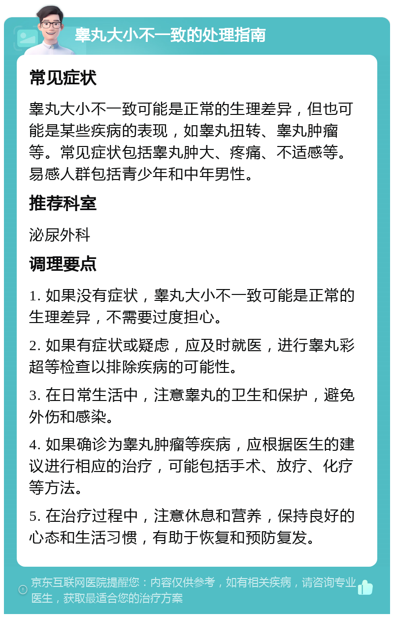 睾丸大小不一致的处理指南 常见症状 睾丸大小不一致可能是正常的生理差异，但也可能是某些疾病的表现，如睾丸扭转、睾丸肿瘤等。常见症状包括睾丸肿大、疼痛、不适感等。易感人群包括青少年和中年男性。 推荐科室 泌尿外科 调理要点 1. 如果没有症状，睾丸大小不一致可能是正常的生理差异，不需要过度担心。 2. 如果有症状或疑虑，应及时就医，进行睾丸彩超等检查以排除疾病的可能性。 3. 在日常生活中，注意睾丸的卫生和保护，避免外伤和感染。 4. 如果确诊为睾丸肿瘤等疾病，应根据医生的建议进行相应的治疗，可能包括手术、放疗、化疗等方法。 5. 在治疗过程中，注意休息和营养，保持良好的心态和生活习惯，有助于恢复和预防复发。