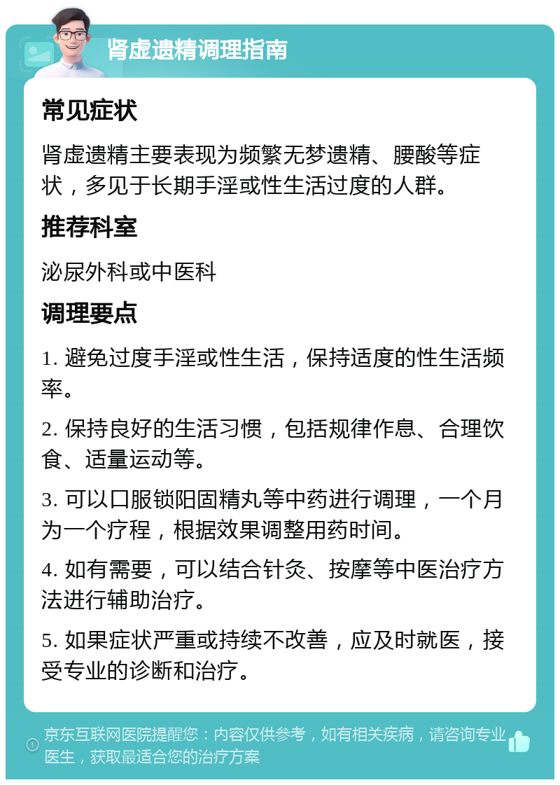 肾虚遗精调理指南 常见症状 肾虚遗精主要表现为频繁无梦遗精、腰酸等症状，多见于长期手淫或性生活过度的人群。 推荐科室 泌尿外科或中医科 调理要点 1. 避免过度手淫或性生活，保持适度的性生活频率。 2. 保持良好的生活习惯，包括规律作息、合理饮食、适量运动等。 3. 可以口服锁阳固精丸等中药进行调理，一个月为一个疗程，根据效果调整用药时间。 4. 如有需要，可以结合针灸、按摩等中医治疗方法进行辅助治疗。 5. 如果症状严重或持续不改善，应及时就医，接受专业的诊断和治疗。