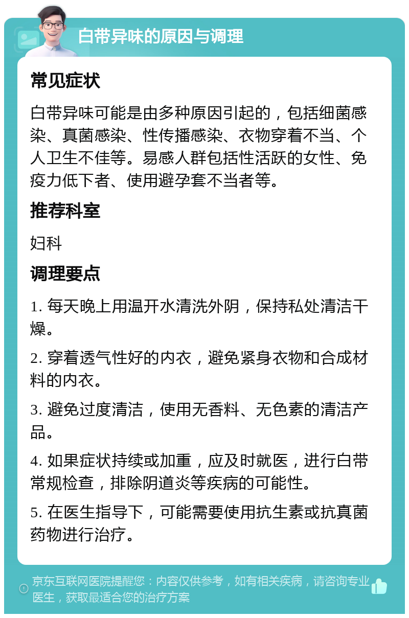 白带异味的原因与调理 常见症状 白带异味可能是由多种原因引起的，包括细菌感染、真菌感染、性传播感染、衣物穿着不当、个人卫生不佳等。易感人群包括性活跃的女性、免疫力低下者、使用避孕套不当者等。 推荐科室 妇科 调理要点 1. 每天晚上用温开水清洗外阴，保持私处清洁干燥。 2. 穿着透气性好的内衣，避免紧身衣物和合成材料的内衣。 3. 避免过度清洁，使用无香料、无色素的清洁产品。 4. 如果症状持续或加重，应及时就医，进行白带常规检查，排除阴道炎等疾病的可能性。 5. 在医生指导下，可能需要使用抗生素或抗真菌药物进行治疗。