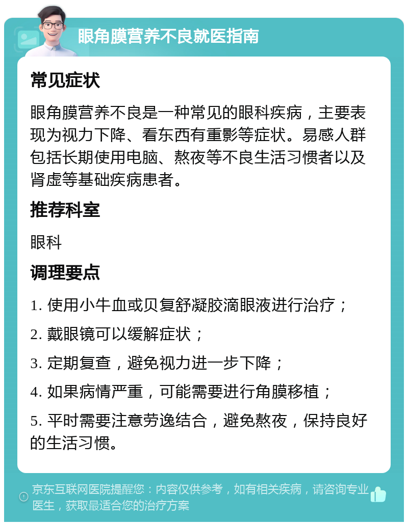 眼角膜营养不良就医指南 常见症状 眼角膜营养不良是一种常见的眼科疾病，主要表现为视力下降、看东西有重影等症状。易感人群包括长期使用电脑、熬夜等不良生活习惯者以及肾虚等基础疾病患者。 推荐科室 眼科 调理要点 1. 使用小牛血或贝复舒凝胶滴眼液进行治疗； 2. 戴眼镜可以缓解症状； 3. 定期复查，避免视力进一步下降； 4. 如果病情严重，可能需要进行角膜移植； 5. 平时需要注意劳逸结合，避免熬夜，保持良好的生活习惯。