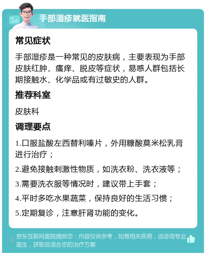 手部湿疹就医指南 常见症状 手部湿疹是一种常见的皮肤病，主要表现为手部皮肤红肿、瘙痒、脱皮等症状，易感人群包括长期接触水、化学品或有过敏史的人群。 推荐科室 皮肤科 调理要点 1.口服盐酸左西替利嗪片，外用糠酸莫米松乳膏进行治疗； 2.避免接触刺激性物质，如洗衣粉、洗衣液等； 3.需要洗衣服等情况时，建议带上手套； 4.平时多吃水果蔬菜，保持良好的生活习惯； 5.定期复诊，注意肝肾功能的变化。